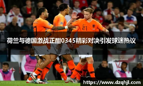 荷兰与德国激战正酣0345精彩对决引发球迷热议